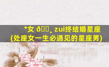 *
女 🌸 zui
终结婚星座(处座女一生必遇见的星座男)